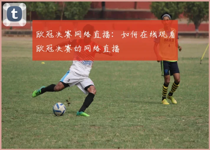 欧冠决赛网络直播：如何在线观看欧冠决赛的网络直播