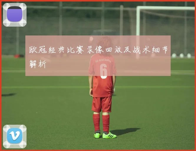 欧冠经典比赛录像回放及战术细节解析