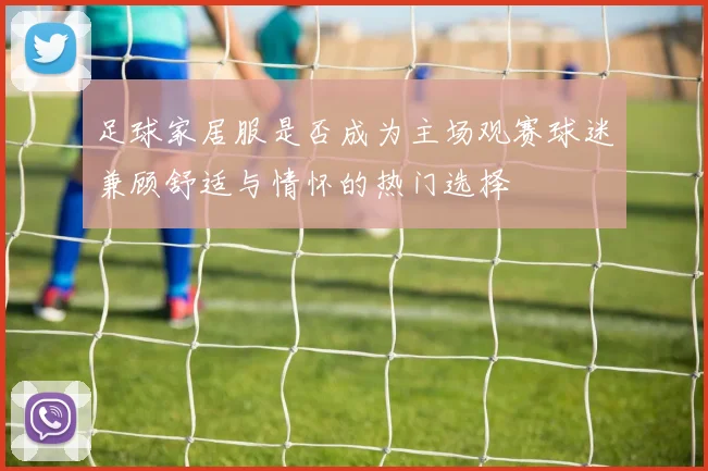 足球家居服是否成为主场观赛球迷兼顾舒适与情怀的热门选择
