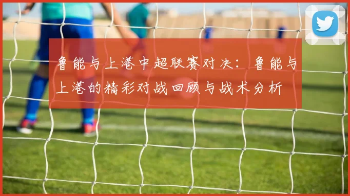 鲁能与上港中超联赛对决：鲁能与上港的精彩对战回顾与战术分析