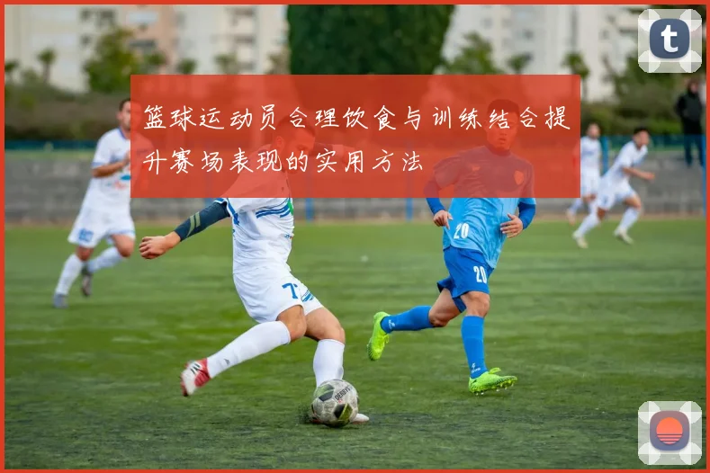 篮球运动员合理饮食与训练结合提升赛场表现的实用方法