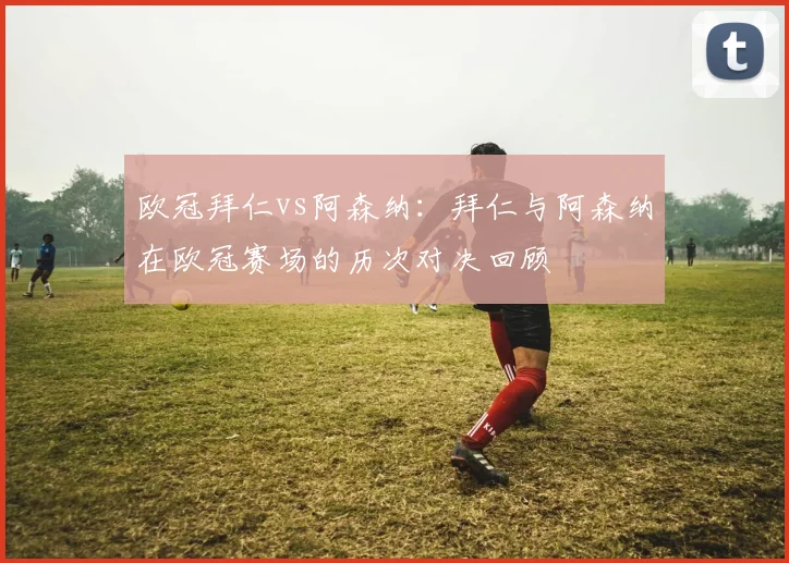 欧冠拜仁vs阿森纳：拜仁与阿森纳在欧冠赛场的历次对决回顾